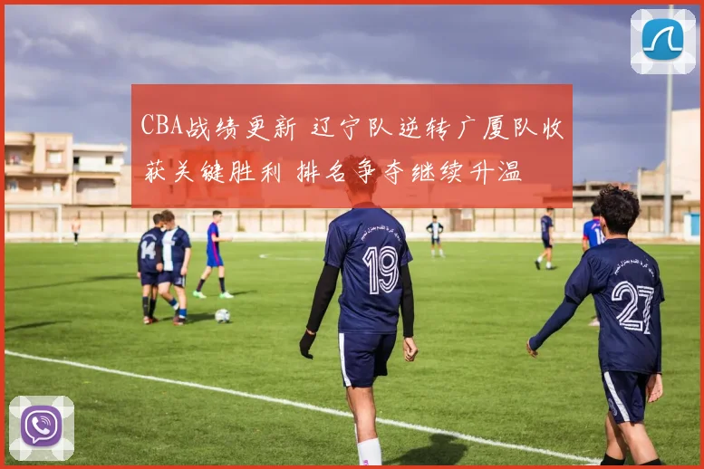 CBA战绩更新 辽宁队逆转广厦队收获关键胜利 排名争夺继续升温