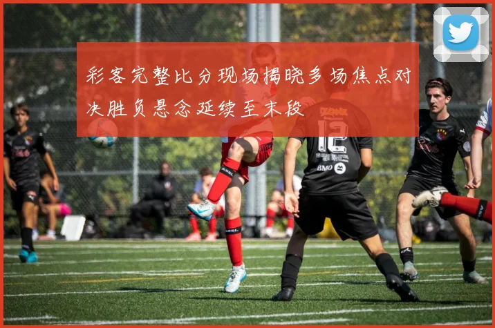 彩客完整比分现场揭晓多场焦点对决胜负悬念延续至末段