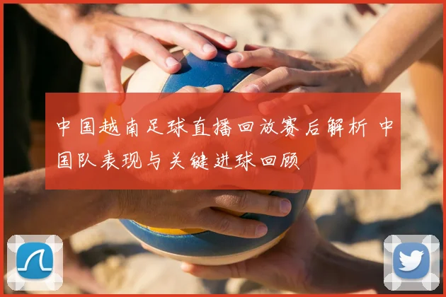 中国越南足球直播回放赛后解析 中国队表现与关键进球回顾