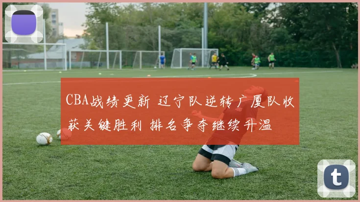 CBA战绩更新 辽宁队逆转广厦队收获关键胜利 排名争夺继续升温