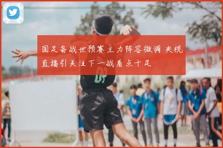 国足备战世预赛主力阵容微调 央视直播引关注下一战看点十足