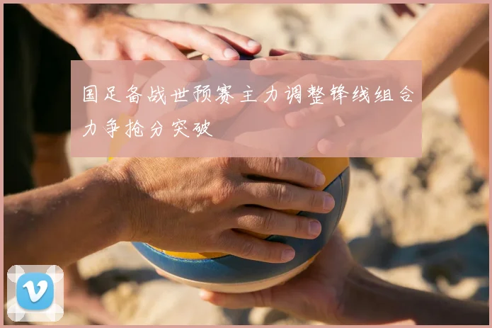 国足备战世预赛主力调整锋线组合力争抢分突破