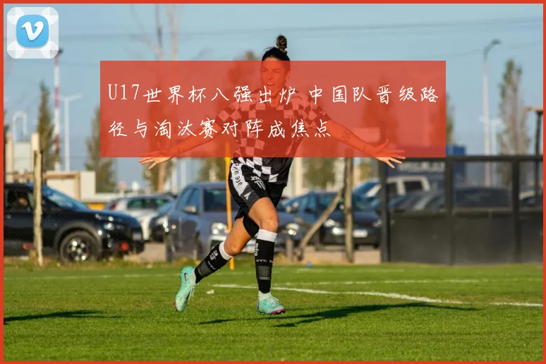 U17世界杯八强出炉 中国队晋级路径与淘汰赛对阵成焦点