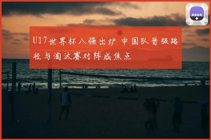 U17世界杯八强出炉 中国队晋级路径与淘汰赛对阵成焦点