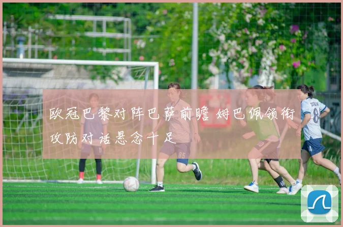 欧冠巴黎对阵巴萨前瞻 姆巴佩领衔攻防对话悬念十足